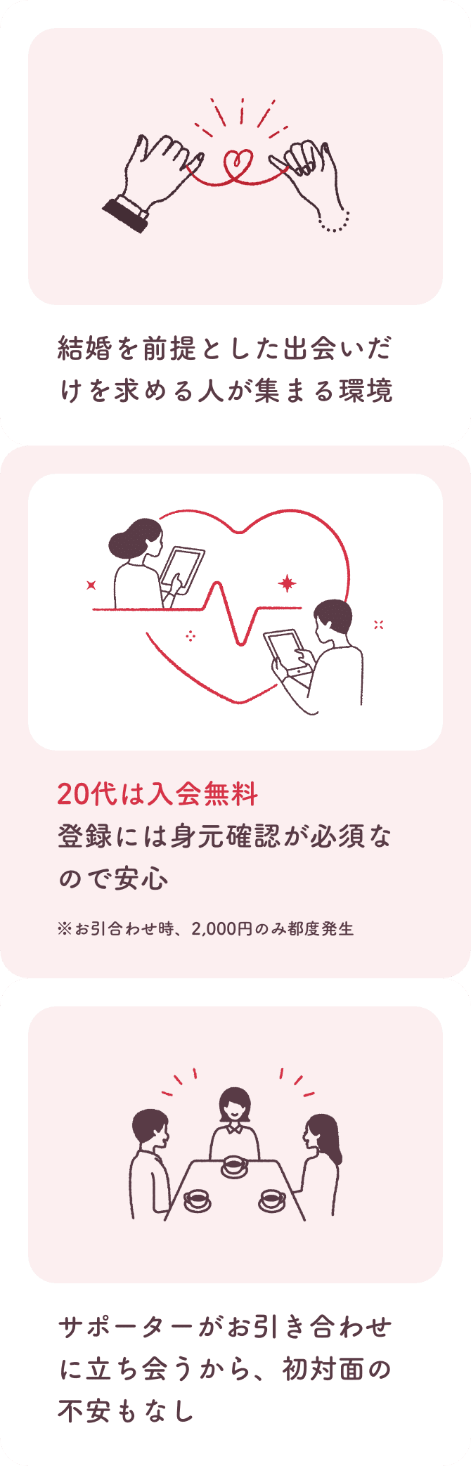 結婚を前提とした出会いだけを求める人が集まる環境。20代は入会無料。登録には身元確認が必須なので安心。お引き合わせ時、2000円のみ都度発生。サポーターがお引き合わせに立ち会うから、初対面の不安もなし。